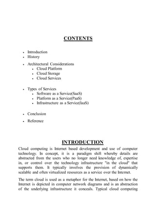 CONTENTS
 Introduction
 History
 Architectural Considerations
 Cloud Platform
 Cloud Storage
 Cloud Services
 Types of Services
 Software as a Service(SaaS)
 Platform as a Service(PaaS)
 Infrastructure as a Service(IaaS)
 Conclusion
 Reference
INTRODUCTION
Cloud computing is Internet based development and use of computer
technology. In concept, it is a paradigm shift whereby details are
abstracted from the users who no longer need knowledge of, expertise
in, or control over the technology infrastructure "in the cloud" that
supports them. It typically involves the provision of dynamically
scalable and often virtualized resources as a service over the Internet.
The term cloud is used as a metaphor for the Internet, based on how the
Internet is depicted in computer network diagrams and is an abstraction
of the underlying infrastructure it conceals. Typical cloud computing
 