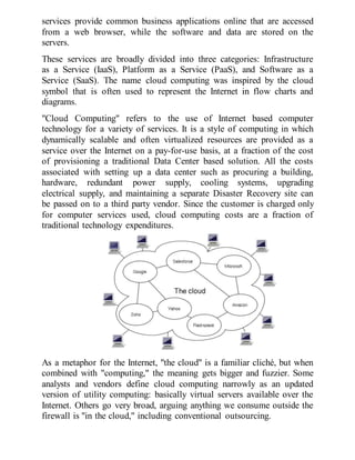 services provide common business applications online that are accessed
from a web browser, while the software and data are stored on the
servers.
These services are broadly divided into three categories: Infrastructure
as a Service (IaaS), Platform as a Service (PaaS), and Software as a
Service (SaaS). The name cloud computing was inspired by the cloud
symbol that is often used to represent the Internet in flow charts and
diagrams.
"Cloud Computing" refers to the use of Internet based computer
technology for a variety of services. It is a style of computing in which
dynamically scalable and often virtualized resources are provided as a
service over the Internet on a pay-for-use basis, at a fraction of the cost
of provisioning a traditional Data Center based solution. All the costs
associated with setting up a data center such as procuring a building,
hardware, redundant power supply, cooling systems, upgrading
electrical supply, and maintaining a separate Disaster Recovery site can
be passed on to a third party vendor. Since the customer is charged only
for computer services used, cloud computing costs are a fraction of
traditional technology expenditures.
As a metaphor for the Internet, "the cloud" is a familiar cliché, but when
combined with "computing," the meaning gets bigger and fuzzier. Some
analysts and vendors define cloud computing narrowly as an updated
version of utility computing: basically virtual servers available over the
Internet. Others go very broad, arguing anything we consume outside the
firewall is "in the cloud," including conventional outsourcing.
 