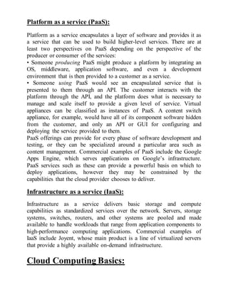 Platform as a service (PaaS):
Platform as a service encapsulates a layer of software and provides it as
a service that can be used to build higher-level services. There are at
least two perspectives on PaaS depending on the perspective of the
producer or consumer of the services:
• Someone producing PaaS might produce a platform by integrating an
OS, middleware, application software, and even a development
environment that is then provided to a customer as a service.
• Someone using PaaS would see an encapsulated service that is
presented to them through an API. The customer interacts with the
platform through the API, and the platform does what is necessary to
manage and scale itself to provide a given level of service. Virtual
appliances can be classified as instances of PaaS. A content switch
appliance, for example, would have all of its component software hidden
from the customer, and only an API or GUI for configuring and
deploying the service provided to them.
PaaS offerings can provide for every phase of software development and
testing, or they can be specialized around a particular area such as
content management. Commercial examples of PaaS include the Google
Apps Engine, which serves applications on Google’s infrastructure.
PaaS services such as these can provide a powerful basis on which to
deploy applications, however they may be constrained by the
capabilities that the cloud provider chooses to deliver.
Infrastructure as a service (IaaS):
Infrastructure as a service delivers basic storage and compute
capabilities as standardized services over the network. Servers, storage
systems, switches, routers, and other systems are pooled and made
available to handle workloads that range from application components to
high-performance computing applications. Commercial examples of
IaaS include Joyent, whose main product is a line of virtualized servers
that provide a highly available on-demand infrastructure.
Cloud Computing Basics:
 