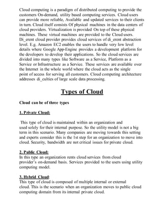 Cloud computing is a paradigm of distributed computing to provide the
customers On-demand, utility based computing services. Cloud users
can provide more reliable, Available and updated services to their clients
in turn. Cloud itself consists Of physical machines in the data centers of
cloud providers. Virtualization is provided On top of these physical
machines. These virtual machines are provided to the Cloud users.
Di_erent cloud provider provides cloud services of di_erent abstraction
level. E.g. Amazon EC2 enables the users to handle very low level
details where Google App-Engine provides a development platform for
the developers to develop their applications. So the cloud services are
divided into many types like Software as a Service, Platform as a
Service or Infrastructure as a Service. These services are available over
the Internet in the whole world where the cloud acts as the single
point of access for serving all customers. Cloud computing architecture
addresses di_culties of large scale data processing.
Types of Cloud
Cloud can be of three types
1. Private Cloud:
This type of cloud is maintained within an organization and
used solely for their internal purpose. So the utility model is not a big
term in this scenario. Many companies are moving towards this setting
and experts consider this is the 1st step for an organization to move into
cloud. Security, bandwidth are not critical issues for private cloud.
2. Public Cloud:
In this type an organization rents cloud services from cloud
provider’s on-demand basis. Services provided to the users using utility
computing model.
3. Hybrid Cloud:
This type of cloud is composed of multiple internal or external
cloud. This is the scenario when an organization moves to public cloud
computing domain from its internal private cloud.
 