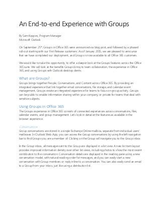 An End-to-end Experience with Groups
By Sam Koppes, Program Manager
Microsoft Outlook
On September 25th
, Groups in Office 365 were announced via blog post, and followed by a phased
roll-out starting with our First Release customers. As of January 2015, we are pleased to announce
that we have completed our deployment, and Groups is now available to all Office 365 customers.
We would like to take this opportunity, to offer a deeper look at the Groups features across the Office
365 suite. We will look at the benefits Groups bring to team collaboration, the experience in Office
365, and using Groups with Outlook desktop clients.
What are Groups?
Groups brings together People, Conversations, and Content across Office 365. By providing an
integrated experience that link together email conversations, file storage, and calendar event
management, Groups create an integrated experience for teams to focus on group activity. Groups
can be public to enable information sharing within your company, or private for teams that deal with
sensitive subjects.
Using Groups in Office 365
The Groups experience in Office 365 consists of connected experiences across conversations, files,
calendar events, and group management. Let’s look in detail at the features as available in the
browser experience.
Conversations
Group conversations are stored in a single Exchange Online mailbox, separate from individual users'
mailboxes. In Outlook Web App, you can access the Group conversations by using the left navigation
bar to find Groups you are a member of. Clicking on the Group will navigate you to the Group inbox.
In the Group inbox, all messages sent to the Group are displayed in a list view. A new list item layout
provides improved information density over other list views, including photos to show the most recent
contributors to the conversation. Conversation details are displayed in the reading pane using a new
conversation model, with natural reading order for messages, and you can easily start a new
conversation with Group members or reply inline to a conversation. You can also easily send an email
to a Group from your inbox, just like using a distribution list.
 