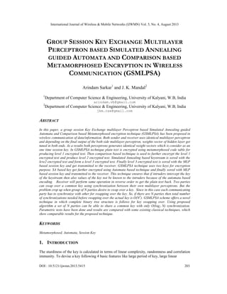 International Journal of Wireless & Mobile Networks (IJWMN) Vol. 5, No. 4, August 2013
DOI : 10.5121/ijwmn.2013.5415 203
GROUP SESSION KEY EXCHANGE MULTILAYER
PERCEPTRON BASED SIMULATED ANNEALING
GUIDED AUTOMATA AND COMPARISON BASED
METAMORPHOSED ENCRYPTION IN WIRELESS
COMMUNICATION (GSMLPSA)
Arindam Sarkar1
and J. K. Mandal2
1
Department of Computer Science & Engineering, University of Kalyani, W.B, India
arindam.vb@gmail.com
2
Department of Computer Science & Engineering, University of Kalyani, W.B, India
jkm.cse@gmail.com
ABSTRACT
In this paper, a group session Key Exchange multilayer Perceptron based Simulated Annealing guided
Automata and Comparison based Metamorphosed encryption technique (GSMLPSA) has been proposed in
wireless communication of data/information. Both sender and receiver uses identical multilayer perceptron
and depending on the final output of the both side multilayer perceptron, weights vector of hidden layer get
tuned in both ends. As a results both perceptrons generates identical weight vectors which is consider as an
one time session key. In GSMLPSA technique plain text is encrypted using metamorphosed code table for
producing level 1 encrypted text. Then comparison based technique is used to further encerypt the level 1
encrypted text and produce level 2 encrypted text. Simulated Annealing based keystream is xored with the
leve2 encrypted text and form a level 3 encrypted text. Finally level 3 encrypted text is xored with the MLP
based session key and get transmitted to the receiver. GSMLPSA technique uses two keys for encryption
purpose. SA based key get further encrypted using Automata based technique and finally xored with MLP
based session key and transmitted to the receiver. This technique ensures that if intruders intercept the key
of the keystream then also values of the key not be known to the intruders because of the automata based
encoding. Receiver will perform same operation in reverse order to get the plain text back. Two parties
can swap over a common key using synchronization between their own multilayer perceptrons. But the
problem crop up when group of N parties desire to swap over a key. Since in this case each communicating
party has to synchronize with other for swapping over the key. So, if there are N parties then total number
of synchronizations needed before swapping over the actual key is O(N2
). GSMLPSA scheme offers a novel
technique in which complete binary tree structure is follows for key swapping over. Using proposed
algorithm a set of N parties can be able to share a common key with only O(log2 N) synchronization.
Parametric tests have been done and results are compared with some existing classical techniques, which
show comparable results for the proposed technique.
KEYWORDS
Metamorphosed, Automata, Session Key
1. INTRODUCTION
The sturdiness of the key is calculated in terms of linear complexity, randomness and correlation
immunity. To devise a key following 4 basic features like large period of key, large linear
 