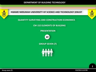 KWAME NKRUMAH UNIVERSITY OF SCIENCE AND TECHNOLOGY (KNUST
DEPARTMENT OF BUILDING TECHNOLOGY
CM 152 ELEMENTS OF BUILDING
QUANTITY SURVEYING AND CONSTRUCTION ECONOMICS
PRESENTATION
BY
GROUP SEVEN (7)
5/6/2019 3:23 PM
1
Group seven (7)
 
