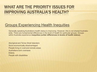 WHAT ARE THE PRIORITY ISSUES FOR IMPROVING AUSTRALIA’S HEALTH? Groups Experiencing Health Inequities 	Generally speaking Australians health status is improving. However, this is not shared Australia-wide. There are fundamental differences in the level of health for particular groups. Groups within Australia experience inequities (unfair differences in levels of health status). 	Aboriginal and Torres Strait Islanders 	Socio-economically disadvantaged 	People living in rural and remote areas 	Australians born overseas 	Elderly 	People with disabilities 