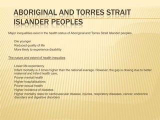 Aboriginal and Torres Strait Islander PeoplesMajor inequalities exist in the health status of Aboriginal and Torres Strait Islander peoples.Die younger