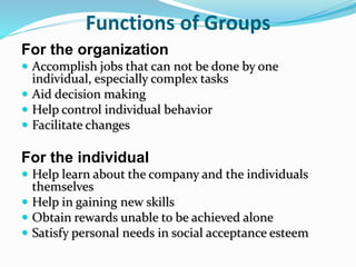 Functions of Groups
For the organization
 Accomplish jobs that can not be done by one
individual, especially complex tasks
 Aid decision making
 Help control individual behavior
 Facilitate changes
For the individual
 Help learn about the company and the individuals
themselves
 Help in gaining new skills
 Obtain rewards unable to be achieved alone
 Satisfy personal needs in social acceptance esteem
 