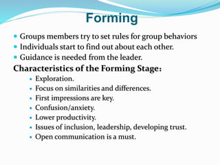 Forming
 Groups members try to set rules for group behaviors
 Individuals start to find out about each other.
 Guidance is needed from the leader.
Characteristics of the Forming Stage：
 Exploration.
 Focus on similarities and differences.
 First impressions are key.
 Confusion/anxiety.
 Lower productivity.
 Issues of inclusion, leadership, developing trust.
 Open communication is a must.
 