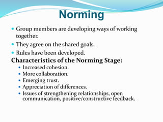 Norming
 Group members are developing ways of working
together.
 They agree on the shared goals.
 Rules have been developed.
Characteristics of the Norming Stage:
 Increased cohesion.
 More collaboration.
 Emerging trust.
 Appreciation of differences.
 Issues of strengthening relationships, open
communication, positive/constructive feedback.
 