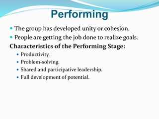 Performing
 The group has developed unity or cohesion.
 People are getting the job done to realize goals.
Characteristics of the Performing Stage:
 Productivity.
 Problem-solving.
 Shared and participative leadership.
 Full development of potential.
 