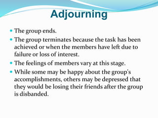 Adjourning
 The group ends.
 The group terminates because the task has been
achieved or when the members have left due to
failure or loss of interest.
 The feelings of members vary at this stage.
 While some may be happy about the group's
accomplishments, others may be depressed that
they would be losing their friends after the group
is disbanded.
 