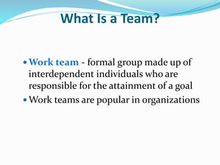 What Is a Team?
 Work team - formal group made up of
interdependent individuals who are
responsible for the attainment of a goal
 Work teams are popular in organizations
 