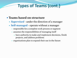  Teams based on structure
 Supervised - under the direction of a manager
 Self-managed - operate without a manager
 responsible for a complete work process or segment
 assumes the responsibilities of managing itself
 have authority to make and implement decisions, finish
projects, and address problems
 organizations plan to expand their use in the future
Types of Teams (cont.)
 