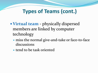 Types of Teams (cont.)
 Virtual team - physically dispersed
members are linked by computer
technology
 miss the normal give-and-take or face-to-face
discussions
 tend to be task oriented
 