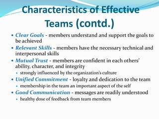 Characteristics of Effective
Teams (contd.)
 Clear Goals - members understand and support the goals to
be achieved
 Relevant Skills - members have the necessary technical and
interpersonal skills
 Mutual Trust - members are confident in each others’
ability, character, and integrity
 strongly influenced by the organization’s culture
 Unified Commitment - loyalty and dedication to the team
 membership in the team an important aspect of the self
 Good Communication - messages are readily understood
 healthy dose of feedback from team members
 