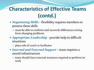 Characteristics of Effective Teams
(contd.)
 Negotiating Skills - flexibility requires members to
possess these skills
 must be able to confront and reconcile differences arising
from changing problems
 Appropriate Leadership - provide help in difficult
situations
 plays role of coach or facilitator
 Internal and External Support - team requires a
sound infrastructure
 team should have external resources required to perform its
work
 