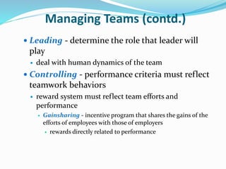 Managing Teams (contd.)
 Leading - determine the role that leader will
play
 deal with human dynamics of the team
 Controlling - performance criteria must reflect
teamwork behaviors
 reward system must reflect team efforts and
performance
 Gainsharing - incentive program that shares the gains of the
efforts of employees with those of employers
 rewards directly related to performance
 