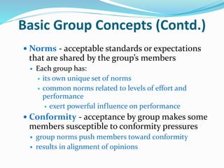 Basic Group Concepts (Contd.)
 Norms - acceptable standards or expectations
that are shared by the group’s members
 Each group has:
 its own unique set of norms
 common norms related to levels of effort and
performance
 exert powerful influence on performance
 Conformity - acceptance by group makes some
members susceptible to conformity pressures
 group norms push members toward conformity
 results in alignment of opinions
 