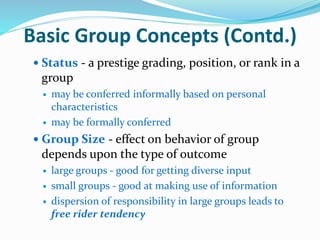 Basic Group Concepts (Contd.)
 Status - a prestige grading, position, or rank in a
group
 may be conferred informally based on personal
characteristics
 may be formally conferred
 Group Size - effect on behavior of group
depends upon the type of outcome
 large groups - good for getting diverse input
 small groups - good at making use of information
 dispersion of responsibility in large groups leads to
free rider tendency
 