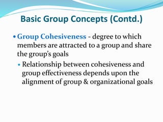 Basic Group Concepts (Contd.)
 Group Cohesiveness - degree to which
members are attracted to a group and share
the group’s goals
 Relationship between cohesiveness and
group effectiveness depends upon the
alignment of group & organizational goals
 