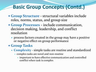 Basic Group Concepts (Contd.)
 Group Structure - structural variables include
roles, norms, status, and group size
 Group Processes - include communication,
decision making, leadership, and conflict
resolution
 process factors created in the group may have a positive
or negative effect on group performance
 Group Tasks
 Complexity - simple tasks are routine and standardized
 complex tasks are novel and non-routine
 important to have effective communication and controlled
conflict when task is complex
 