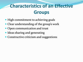 Characteristics of an Effective
Groups
 High commitment to achieving goals
 Clear understanding of the group’s work
 Open communication and trust
 Ideas sharing and generating
 Constructive criticism and suggestions
 