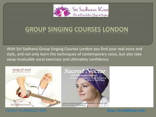 With Siri Sadhana Group Singing Courses London you find your real voice and
style, and not only learn the techniques of contemporary voice, but also take
away invaluable vocal exercises and ultimately confidence.
GROUP SINGING COURSES LONDON
Contact Us:(800)225-9665 http://sirisadhana.com/
 