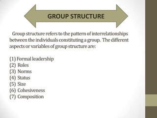 GROUP STRUCTURE

 Group structure refers to the pattern of interrelationships
between the individuals constituting a group. The different
aspects or variables of group structure are:

(1) Formal leadership
(2) Roles
(3) Norms
(4) Status
(5) Size
(6) Cohesiveness
(7) Composition
 