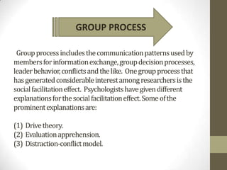 GROUP PROCESS

 Group process includes the communication patterns used by
members for information exchange, group decision processes,
leader behavior, conflicts and the like. One group process that
has generated considerable interest among researchers is the
social facilitation effect. Psychologists have given different
explanations for the social facilitation effect. Some of the
prominent explanations are:

(1) Drive theory.
(2) Evaluation apprehension.
(3) Distraction-conflict model.
 