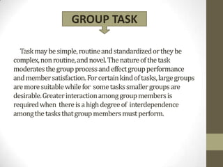 GROUP TASK

  Task may be simple, routine and standardized or they be
complex, non routine, and novel. The nature of the task
moderates the group process and effect group performance
and member satisfaction. For certain kind of tasks, large groups
are more suitable while for some tasks smaller groups are
desirable. Greater interaction among group members is
required when there is a high degree of interdependence
among the tasks that group members must perform.
 