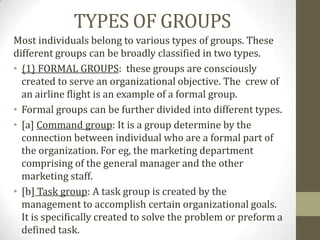 TYPES OF GROUPS
Most individuals belong to various types of groups. These
different groups can be broadly classified in two types.
• {1} FORMAL GROUPS: these groups are consciously
  created to serve an organizational objective. The crew of
  an airline flight is an example of a formal group.
• Formal groups can be further divided into different types.
• [a] Command group: It is a group determine by the
  connection between individual who are a formal part of
  the organization. For eg, the marketing department
  comprising of the general manager and the other
  marketing staff.
• [b] Task group: A task group is created by the
  management to accomplish certain organizational goals.
  It is specifically created to solve the problem or preform a
  defined task.
 