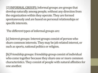 [2] INFORMAL GROUPS: Informal groups are groups that
develop naturally among people, without any direction from
the organization within they operate. They are formed
spontaneously and are based on personal relationships or
specific interests.

The different types of informal groups are:

[a] Interest groups: Interest groups consist of person who
share common interests. They may be job related interest, or
such as sports, national politics or religion.

[b] Friendship groups: friendship group consist of individual
who come together because they share one or more common
characteristics. They consist of people with natural affinities for
one another.
 