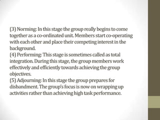 (3) Norming: In this stage the group really begins to come
together as a co-ordinated unit. Members start co-operating
with each other and place their competing interest in the
background.
(4) Performing: This stage is sometimes called as total
integration. During this stage, the group members work
effectively and efficiently towards achieving the group
objectives.
(5) Adjourning: In this stage the group prepares for
disbandment. The group’s focus is now on wrapping up
activities rather than achieving high task performance.
 