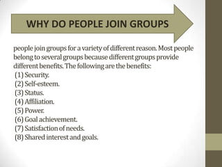 WHY DO PEOPLE JOIN GROUPS

people join groups for a variety of different reason. Most people
belong to several groups because different groups provide
different benefits. The following are the benefits:
(1) Security.
(2) Self-esteem.
(3) Status.
(4) Affiliation.
(5) Power.
(6) Goal achievement.
(7) Satisfaction of needs.
(8) Shared interest and goals.
 