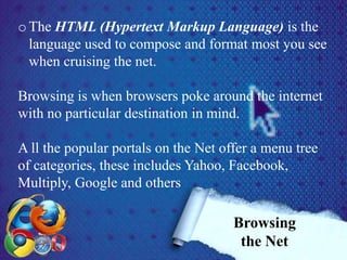 o The HTML (Hypertext Markup Language) is the
language used to compose and format most you see
when cruising the net.
Browsing is when browsers poke around the internet
with no particular destination in mind.
A ll the popular portals on the Net offer a menu tree
of categories, these includes Yahoo, Facebook,
Multiply, Google and others
Browsing
the Net
 