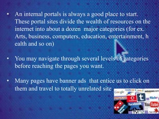 • An internal portals is always a good place to start.
These portal sites divide the wealth of resources on the
internet into about a dozen major categories (for ex.
Arts, business, computers, education, entertainment, h
ealth and so on)
• You may navigate through several levels of categories
before reaching the pages you want.
• Many pages have banner ads that entice us to click on
them and travel to totally unrelated site.
 