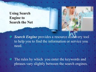 Search Engine provides a resource discovery tool
to help you to find the information or service you
need.
The rules by which you enter the keywords and
phrases vary slightly between the search engines.
Using Search
Engine to
Search the Net
 