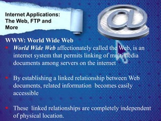 WWW: World Wide Web
 World Wide Web affectionately called the Web, is an
internet system that permits linking of multimedia
documents among servers on the internet
 By establishing a linked relationship between Web
documents, related information becomes easily
accessible
 These linked relationships are completely independent
of physical location.
Internet Applications:
The Web, FTP and
More
 