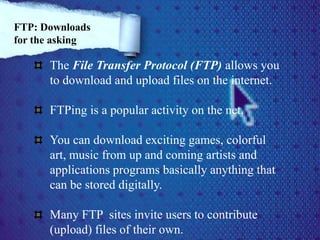 The File Transfer Protocol (FTP) allows you
to download and upload files on the internet.
FTPing is a popular activity on the net.
You can download exciting games, colorful
art, music from up and coming artists and
applications programs basically anything that
can be stored digitally.
Many FTP sites invite users to contribute
(upload) files of their own.
FTP: Downloads
for the asking
 