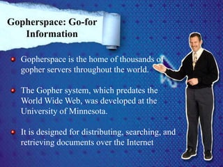 Gopherspace is the home of thousands of
gopher servers throughout the world.
The Gopher system, which predates the
World Wide Web, was developed at the
University of Minnesota.
It is designed for distributing, searching, and
retrieving documents over the Internet
Gopherspace: Go-for
Information
 