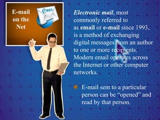 Electronic mail, most
commonly referred to
as email or e-mail since 1993,
is a method of exchanging
digital messages from an author
to one or more recipients.
Modern email operates across
the Internet or other computer
networks.
E-mail sent to a particular
person can be “opened” and
read by that person.
E-mail
on the
Net
 