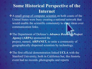Some Historical Perspective of the
Internet
A small group of computer scientist on both coasts of the
United States were busy creating a national network that
would enable the scientific community to share ideas over
communication links.
The Department of Defense’s Advance Research Project
Agency (ARPA) sponsored the
project, named, ARPANET, to unite a community of
geographically dispersed scientists by technology.
The first official demonstration linked UCLA with the
Stanford University, both in California but, this historic
event had no records ,photographs and reports.
 