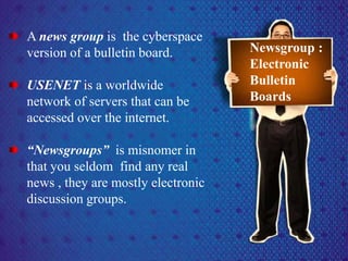A news group is the cyberspace
version of a bulletin board.
USENET is a worldwide
network of servers that can be
accessed over the internet.
“Newsgroups” is misnomer in
that you seldom find any real
news , they are mostly electronic
discussion groups.
Newsgroup :
Electronic
Bulletin
Boards
 