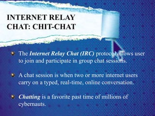 The Internet Relay Chat (IRC) protocol allows user
to join and participate in group chat sessions.
A chat session is when two or more internet users
carry on a typed, real-time, online conversation.
Chatting is a favorite past time of millions of
cybernauts.
INTERNET RELAY
CHAT: CHIT-CHAT
 