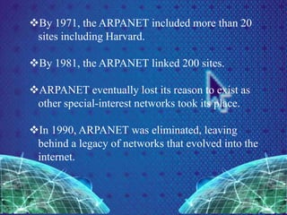 By 1971, the ARPANET included more than 20
sites including Harvard.
By 1981, the ARPANET linked 200 sites.
ARPANET eventually lost its reason to exist as
other special-interest networks took its place.
In 1990, ARPANET was eliminated, leaving
behind a legacy of networks that evolved into the
internet.
 