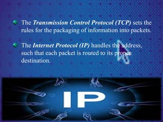 The Transmission Control Protocol (TCP) sets the
rules for the packaging of information into packets.
The Internet Protocol (IP) handles the address,
such that each packet is routed to its proper
destination.
 