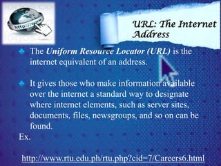 ♣ The Uniform Resource Locator (URL) is the
internet equivalent of an address.
♣ It gives those who make information available
over the internet a standard way to designate
where internet elements, such as server sites,
documents, files, newsgroups, and so on can be
found.
Ex.
http://www.rtu.edu.ph/rtu.php?cid=7/Careers6.html
URL: The Internet
Address
 