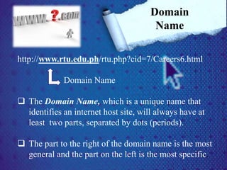 http://www.rtu.edu.ph/rtu.php?cid=7/Careers6.html
Domain Name
 The Domain Name, which is a unique name that
identifies an internet host site, will always have at
least two parts, separated by dots (periods).
 The part to the right of the domain name is the most
general and the part on the left is the most specific.
Domain
Name
 