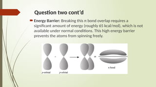 Question two cont’d
Energy Barrier: Breaking this π bond overlap requires a
significant amount of energy (roughly 65 kcal/mol), which is not
available under normal conditions. This high energy barrier
prevents the atoms from spinning freely.
 