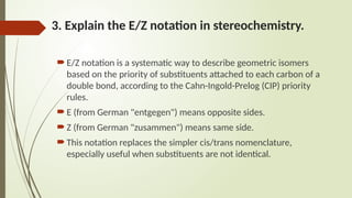 3. Explain the E/Z notation in stereochemistry.
 E/Z notation is a systematic way to describe geometric isomers
based on the priority of substituents attached to each carbon of a
double bond, according to the Cahn-Ingold-Prelog (CIP) priority
rules.
 E (from German "entgegen") means opposite sides.
 Z (from German "zusammen") means same side.
 This notation replaces the simpler cis/trans nomenclature,
especially useful when substituents are not identical.
 