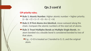 Qn.3 cont’d
CIP priority rules;
Rule 1: Atomic Number. Higher atomic number = higher priority.
(I > Br > Cl > S > F > O > N > C > H)
Rule 2: If First Atoms Are Identical, move outward along the
chain. Compare the atomic numbers of the next set of atoms.
Rule 3: Treat Multiples Bonds as Multiple Single Bonds. An
atom bonded via a double bond is considered bonded to two of
that atom.
E.g., -C=O is treated as C bonded to O, O, and the original
atom.
 